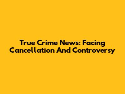 True Crime News: Facing Cancellation And Controversy