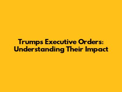 Trump's Executive Orders: Understanding Their Impact