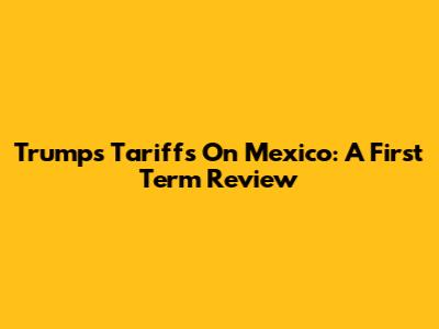 Trump's Tariffs On Mexico: A First Term Review