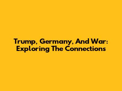 Trump, Germany, And War: Exploring The Connections