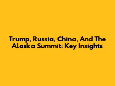 Trump, Russia, China, And The Alaska Summit: Key Insights