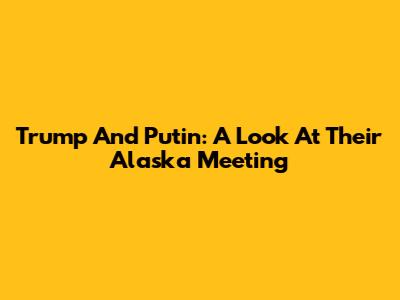 Trump And Putin: A Look At Their Alaska Meeting