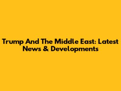 Trump And The Middle East: Latest News & Developments