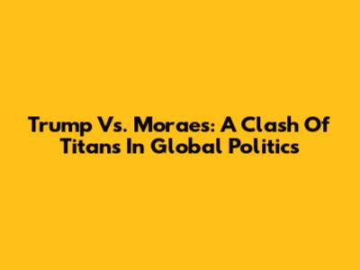Trump Vs. Moraes: A Clash Of Titans In Global Politics