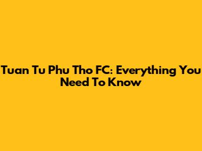 Tuan Tu Phu Tho FC: Everything You Need To Know
