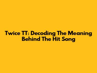 Twice TT: Decoding The Meaning Behind The Hit Song
