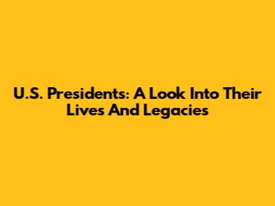 U.S. Presidents: A Look Into Their Lives And Legacies