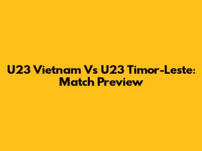 U23 Vietnam Vs U23 Timor-Leste: Match Preview