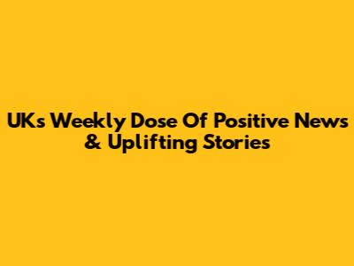 UK's Weekly Dose Of Positive News & Uplifting Stories