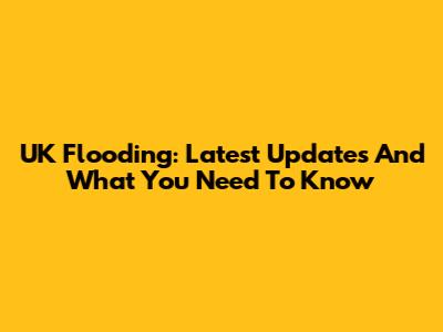 UK Flooding: Latest Updates And What You Need To Know