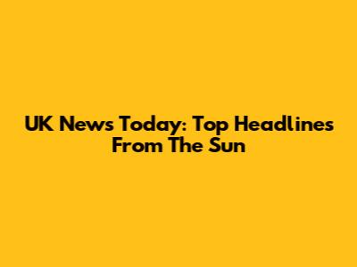 UK News Today: Top Headlines From The Sun