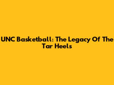 UNC Basketball: The Legacy Of The Tar Heels
