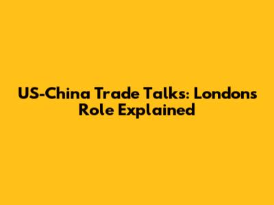 US-China Trade Talks: London's Role Explained