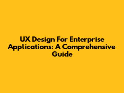 UX Design For Enterprise Applications: A Comprehensive Guide