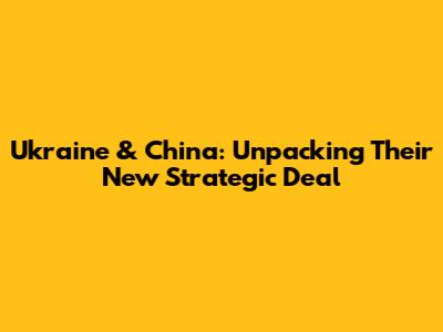 Ukraine & China: Unpacking Their New Strategic Deal