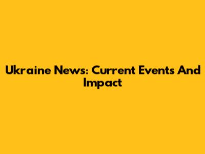 Ukraine News: Current Events And Impact