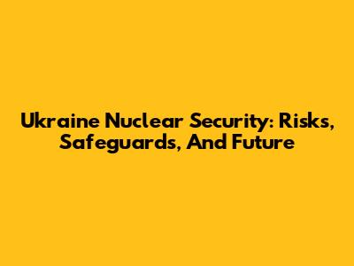 Ukraine Nuclear Security: Risks, Safeguards, And Future