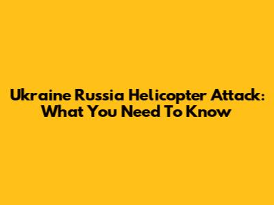 Ukraine Russia Helicopter Attack: What You Need To Know