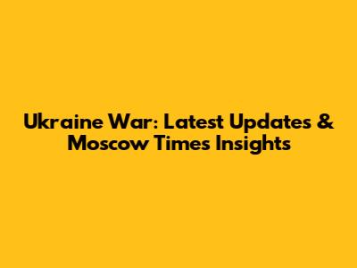 Ukraine War: Latest Updates & Moscow Times Insights
