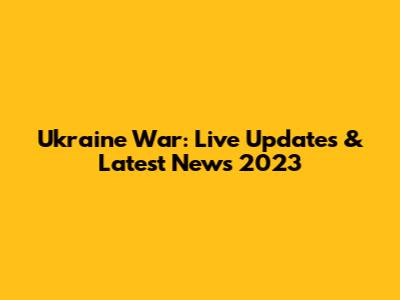 Ukraine War: Live Updates & Latest News 2023