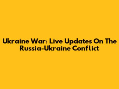Ukraine War: Live Updates On The Russia-Ukraine Conflict