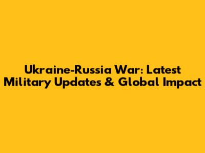 Ukraine-Russia War: Latest Military Updates & Global Impact
