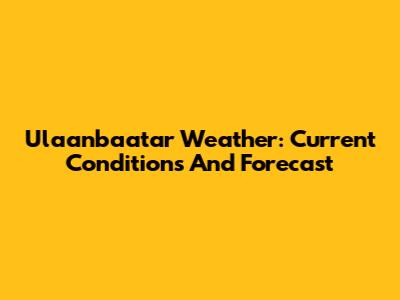 Ulaanbaatar Weather: Current Conditions And Forecast