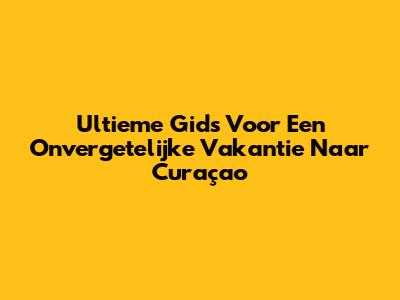 Ultieme Gids Voor Een Onvergetelijke Vakantie Naar Curaçao