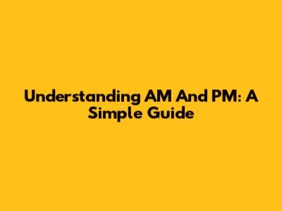 Understanding AM And PM: A Simple Guide