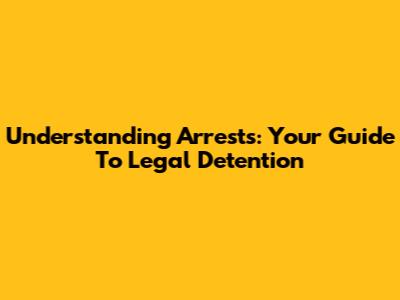 Understanding Arrests: Your Guide To Legal Detention