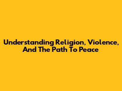 Understanding Religion, Violence, And The Path To Peace