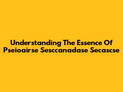 Understanding The Essence Of Pseioairse Sesccanadase Secascse