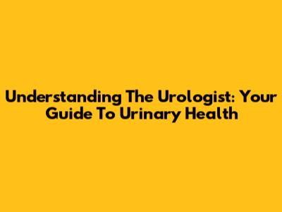 Understanding The Urologist: Your Guide To Urinary Health