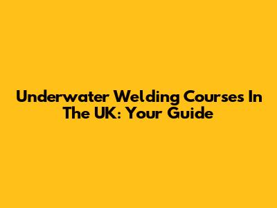 Underwater Welding Courses In The UK: Your Guide