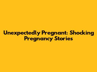 Unexpectedly Pregnant: Shocking Pregnancy Stories