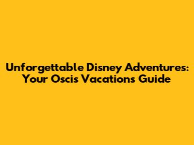 Unforgettable Disney Adventures: Your Oscis Vacations Guide