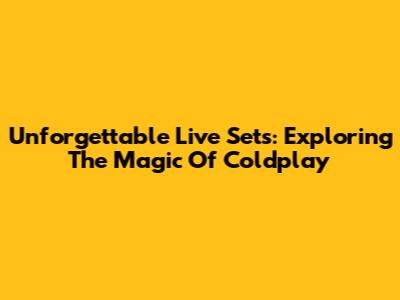 Unforgettable Live Sets: Exploring The Magic Of Coldplay