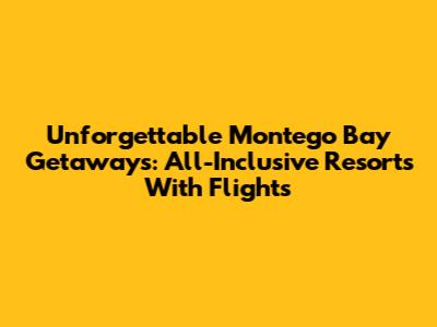 Unforgettable Montego Bay Getaways: All-Inclusive Resorts With Flights