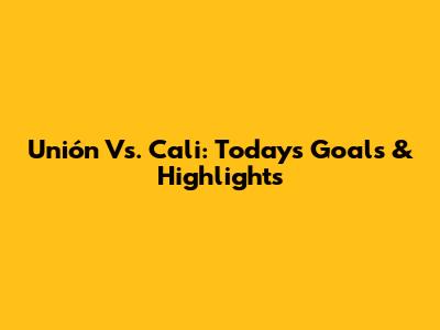 Unión Vs. Cali: Today's Goals & Highlights
