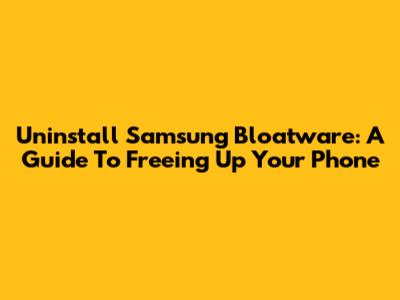 Uninstall Samsung Bloatware: A Guide To Freeing Up Your Phone