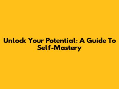 Unlock Your Potential: A Guide To Self-Mastery