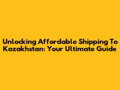 Unlocking Affordable Shipping To Kazakhstan: Your Ultimate Guide