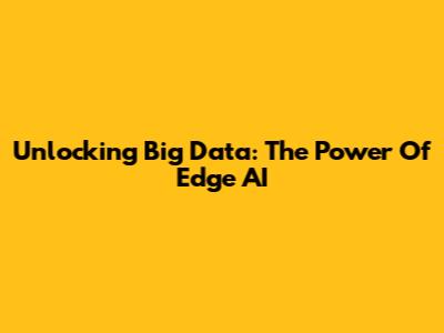 Unlocking Big Data: The Power Of Edge AI