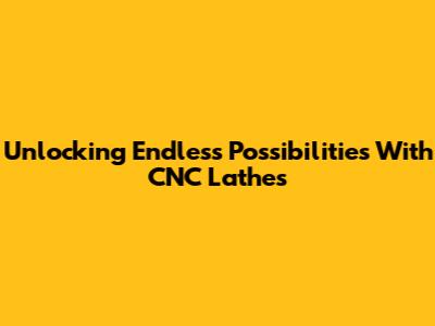 Unlocking Endless Possibilities With CNC Lathes