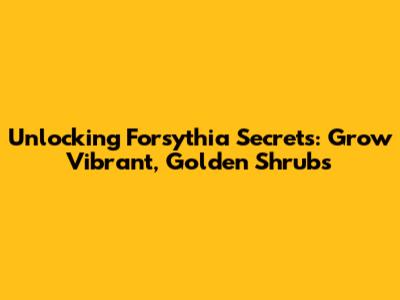 Unlocking Forsythia Secrets: Grow Vibrant, Golden Shrubs