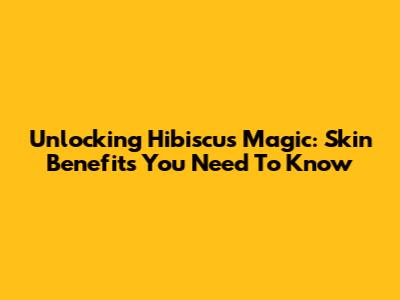 Unlocking Hibiscus Magic: Skin Benefits You Need To Know