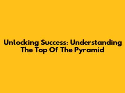 Unlocking Success: Understanding The Top Of The Pyramid