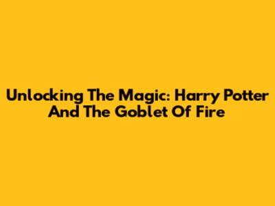 Unlocking The Magic: Harry Potter And The Goblet Of Fire