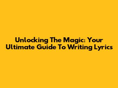 Unlocking The Magic: Your Ultimate Guide To Writing Lyrics