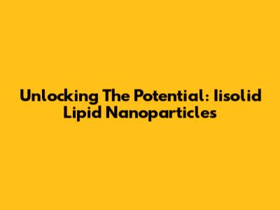 Unlocking The Potential: Iisolid Lipid Nanoparticles